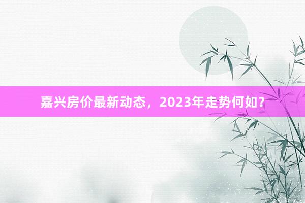 嘉兴房价最新动态，2023年走势何如？
